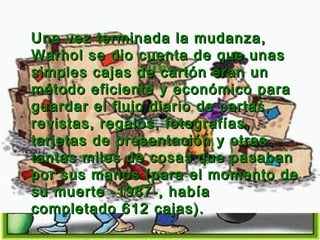 Una vez terminada la mudanza,
Warhol se dio cuenta de que unas
simples cajas de cartón eran un
método eficiente y económico para
guardar el flujo diario de cartas,
revistas, regalos, fotografías,
tarjetas de presentación y otras
tantas miles de cosas que pasaban
por sus manos (para el momento de
su muerte -1987-, había
completado 612 cajas).

 