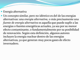  Energía alternativa
 Un concepto similar, pero no idéntico es del de las energías

alternativas: una energía alternativa, o más precisamente una
fuente de energía alternativa es aquella que puede suplir a las
energías o fuentes energéticas actuales, ya sea por su menor
efecto contaminante, o fundamentalmente por su posibilidad
de renovación. Según esta definición, algunos autores
incluyen la energía nuclear dentro de las energías
alternativas, ya que generan muy pocos gases de efecto
invernadero.

 