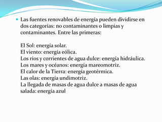  Las fuentes renovables de energía pueden dividirse en

dos categorías: no contaminantes o limpias y
contaminantes. Entre las primeras:
El Sol: energía solar.
El viento: energía eólica.
Los ríos y corrientes de agua dulce: energía hidráulica.
Los mares y océanos: energía mareomotriz.
El calor de la Tierra: energía geotérmica.
Las olas: energía undimotriz.
La llegada de masas de agua dulce a masas de agua
salada: energía azul

 