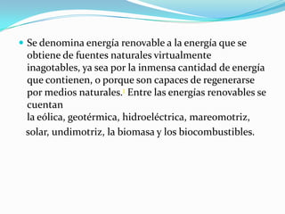  Se denomina energía renovable a la energía que se

obtiene de fuentes naturales virtualmente
inagotables, ya sea por la inmensa cantidad de energía
que contienen, o porque son capaces de regenerarse
por medios naturales.1 Entre las energías renovables se
cuentan
la eólica, geotérmica, hidroeléctrica, mareomotriz,
solar, undimotriz, la biomasa y los biocombustibles.

 