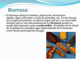 Biomasa:
 la biomasa inluye la madera, plantas de crecimiento

rápido, algas cultivadas, restos de animales, etc. Es una fuente
de energía procedente, en último lugar, del sol, y es renovable
siempre que se use adecuadamente.La biomasa puede ser
usada directamente como combustible. Alrededor de la mitad
de la población mundial sigue dependiendo de la biomasa
como fuente principal de energía.

 