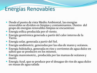 Energías Renovables
 Desde el punto de vista Medio Ambiental, las energías









renovables se dividen en limpias y contaminantes. Dentro del
grupo de energías renovables limpias se encuentran:
Energía eólica producida por el viento.
Energía geotérmica generada a partir del calor interno de la
Tierra.
Energía solar, generada a partir del Sol.
Energía undimotriz, generadas por las olas de mares y océanos.
Energía hidráulica, generada en ríos y corrientes de agua dulce en
saltos que se producen en los mismos.
Energía mareomotriz,, producida por las mareas de océanos y
mares.
Energía Azul, que se produce por el desague de ríos de agua dulce
en masas de agua salada

 