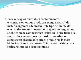  En las energías renovables contaminantes,

encontramos los que producen energía a partir de
materia orgánica o biomasa. Este tipo de fuente de
energía tiene el mismo problema que las energías que
se obtienen de combustibles fósiles en lo que tiene que
ver con las emanaciones de dióxido de carbono,
aunque con el atenuante que al producirse la masa
biológica, la misma absorve CO2 de la atmósfera para
realizar el proceso de fotosíntesis.

 