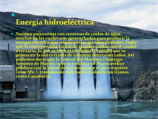 

Energía hidroeléctrica
 Nuestro país cuenta con centenas de caídas de agua,

muchas de las cuales son aprovechadas para producir la
energía eléctrica que requieren las grandes ciudades. Dado
que la costa peruana carece de grandes caídas con el caudal
necesario, lo que se hace es trasladar la energía que se
genera en la sierra través de sistemas interconectados. Así
podemos decir que la Central del Mantaro (Santiago
Antúnez de Mayolo) que se emplaza en Huancavelica
produce casi la mitad de la energía que el país requiere
(1000 Mw.), trasladando ésta hasta ciudades tan lejanas
como Cajamarca.

 