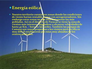  Energía eólica
 Nuestro territorio cuenta con zonas donde las condiciones

de viento harían rentable contar con aerogeneradores. Sin
embargo estas zonas no son necesariamente las más
pobladas. Así en el desierto de Paracas se tiene la zona de
vientos más intensos, llegándose a alcanzar velocidades de
hasta 40 Km. / hora en las tardes. También las pampas de
Camaná son zonas propensas a los vientos pero en ella es
muy difícil establecerse por estar muy alejadas de los
centros poblados.

 