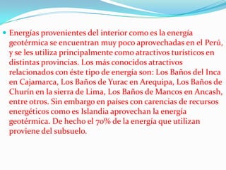  Energías provenientes del interior como es la energía

geotérmica se encuentran muy poco aprovechadas en el Perú,
y se les utiliza principalmente como atractivos turísticos en
distintas provincias. Los más conocidos atractivos
relacionados con éste tipo de energía son: Los Baños del Inca
en Cajamarca, Los Baños de Yurac en Arequipa, Los Baños de
Churín en la sierra de Lima, Los Baños de Mancos en Ancash,
entre otros. Sin embargo en países con carencias de recursos
energéticos como es Islandia aprovechan la energía
geotérmica. De hecho el 70% de la energía que utilizan
proviene del subsuelo.

 