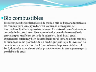 Bio combustibles
Estos combustibles se han puesto de moda a raíz de buscar alternativas a
los combustibles fósiles y reducir así la emisión de los gases de
invernadero. Residuos agrícolas como son los restos de la caña de azúcar
después de la cosecha son bien aprovechados cuando la extensión de
estos campos justifica el costo de la inversión. En el Brasil estas
experiencias están muy bien desarrolladas por el tamaño de sus campos.
El tamaño mínimo promedio de un predio que justifique la inversión no
debería ser menor a 10.000 ha, lo que lo hace aún poco rentable en el
Perú, donde las extensiones de las plantaciones están en su gran mayoría
por debajo de estas

 