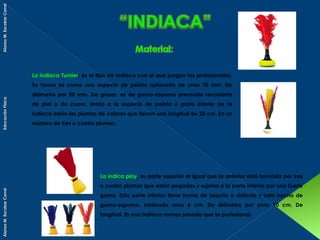 Alonso M. Escobar Corral

La indiaca Turnier; es el tipo de indiaca con el que juegan los profesionales.

Educación Física.

Su forma es como una especie de pelota aplanada de unos 70 mm. De
diámetro por 20 mm. De grosor, es de goma-espuma prensada recubierta
de piel o de cuero. Unido a la especie de pelota o parte inferior de la
indiaca están las plumas de colores que tienen una longitud de 20 cm. En un
número de tres o cuatro plumas.

Alonso M. Escobar Corral

La indica play; su parte superior al igual que la anterior está formada por tres
o cuatro plumas que están pegadas y sujetas a la parte inferior por una fuerte
goma. Esta parte inferior tiene forma de saquito o diábolo y esta hecho de
goma-espuma, midiendo unos 6 cm. De diámetro por unos 10 cm. De
longitud. Es una indiaca menos pesada que la profesional.

 
