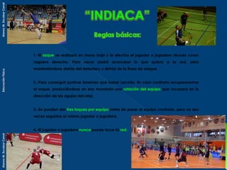 Alonso M. Escobar Corral

1.-El saque se realizará en mano baja y lo efectúa el jugador o jugadora situado como

Educación Física.

zaguero derecho. Para sacar podrá acercarse lo que quiera a la red, pero
manteniéndose detrás del delantero y detrás de la línea de ataque.
2.-Para conseguir puntuar tenemos que haber sacado. En caso contrario recuperaremos
el saque, produciéndose en ese momento una rotación del equipo que recupera en la
dirección de las agujas del reloj.
3.-Se pueden dar tres toques por equipo antes de pasar al equipo contrario, pero no dos
veces seguidas el mismo jugador o jugadora.

Alonso M. Escobar Corral

4.-El jugador o jugadora nunca puede tocar la red.

 