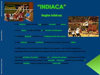 Alonso M. Escobar Corral
Educación Física.

5.-La Indiaca puede tocar la red siempre, excepto en el saque.
6.-En el saque no está permitido ni el remate ni el bloqueo.
7.-Podemos golpear la Indiaca con cualquier parte del cuerpo.
8.-Si la Indiaca cae sobre las líneas del terreno de juego, el punto es válido.
9.-Utilizaremos el movimiento del Voleibol en el campo, o sea, que los jugadores y
jugadoras rotan en el sentido de las agujas del reloj cada vez que se recupera el saque.

Alonso M. Escobar Corral

10.-Cada set tiene 15 puntos. Al llegar a 8 se cambia de campo, ocupando las mismas
posiciones en el terreno de juego. Si hay empate a 14 puntos, ganará el que obtenga 2
puntos de ventaja. Gana el equipo que llegue a tres sets ganados.

 