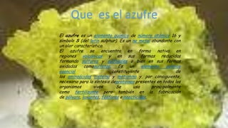 Que es el azufre
El azufre es un elemento químico de número atómico 16 y
símbolo S (del latín sulphur). Es un no metal abundante con
un olor característico.
El azufre se encuentra en forma nativa en
regiones volcánicas y en sus formas reducidas
formando sulfuros y sulfosales o bien en sus formas
oxidadas
comosulfatos.
Es
un
elemento
químico
esencial
constituyente
de
los aminoácidos cisteina y metionina y, por consiguiente,
necesario para la síntesis deproteínas presentes en todos los
organismos
vivos.
Se
usa
principalmente
como fertilizante pero también en la fabricación
de pólvora, laxantes, fósforos einsecticidas.

 