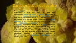 Este no metal tiene un color amarillento fuerte, amarronado o
anaranjado
y
arde
con
llama
de
color
azul,
desprendiendo dióxido de azufre. Es insoluble enagua pero se
disuelve en disulfuro de carbono. Es multivalente, y son
comunes los estados de oxidación -2, +2, +4 y +6.
En todos los estados (sólido, líquido y gaseoso) presenta formas
alotrópicas cuyas relaciones no son completamente conocidas.
Las
estructuras
cristalinasmás
comunes
son
el octaedro ortorrómbico (azufre α) y el prisma monoclínico
(azufre β), siendo la temperatura de transición de una a otra de
96 °C; en ambos casos el azufre se encuentra formando
moléculas de S8 con forma de anillo, y es la diferente
disposición de estas moléculas la que provoca las distintas
estructuras
cristalinas.
A
temperatura
ambiente,
la
transformación del azufre monoclínico en ortorrómbico, es más
estable y muy lenta.

 