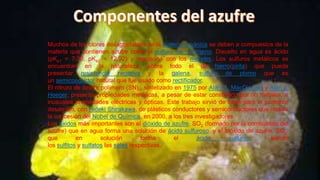 Muchos de los olores desagradables de la materia orgánica se deben a compuestos de la
materia que contienen azufre como el sulfuro de hidrógeno. Disuelto en agua es ácido
(pKa1 = 7,00, pKa2 = 12,92) y reacciona con los metales. Los sulfuros metálicos se
encuentran en la naturaleza, sobre todo el de hierro(pirita) que puede
presentar resistencia negativa y la galena, sulfuro de plomo que es
un semiconductor natural que fue usado como rectificador.
El nitruro de azufre polímero (SN)x, sintetizado en 1975 por Alan G. MacDiarmid y Alan J.
Heeger, presenta propiedades metálicas, a pesar de estar constituido por no metales, e
inusuales propiedades eléctricas y ópticas. Este trabajo sirvió de base para el posterior
desarrollo, con Hideki Shirakawa, de plásticos conductores y semiconductores que motivó
la concesión del Nobel de Química, en 2000, a los tres investigadores.
Los óxidos más importantes son el dióxido de azufre, SO2 (formado por la combustión del
azufre) que en agua forma una solución de ácido sulfuroso, y el trióxido de azufre, SO3,
que
en
solución
forma
el
ácido
sulfúrico;
siendo
los sulfitos y sulfatos las sales respectivas.

 