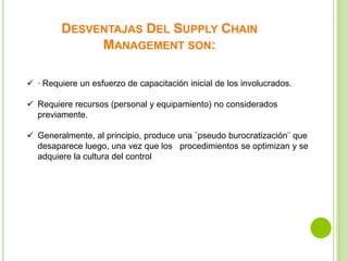 DESVENTAJAS DEL SUPPLY CHAIN
MANAGEMENT SON:
 · Requiere un esfuerzo de capacitación inicial de los involucrados.
 Requiere recursos (personal y equipamiento) no considerados
previamente.
 Generalmente, al principio, produce una ¨pseudo burocratización¨ que
desaparece luego, una vez que los procedimientos se optimizan y se
adquiere la cultura del control

 