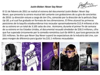 Justin Bieber: Never Say Never
El 11 de febrero de 2011 se realizó el estreno del documental Justin Bieber: Never Say
Never, que presenta la carrera musical del cantante con grabaciones de su gira de conciertos
de 2010. La dirección estuvo a cargo de Jon Chu, conocido por la dirección de la película Step
Up 3D, y el cual fue grabado en formato de tres dimensiones. El filme alcanzó las primeras
posiciones de la taquilla estadounidense tras recaudar aproximadamente $12.4 millones el día
de su estreno en un total de 3.105 salas de cine. Asimismo, durante el primer fin de semana
de su estreno en los Estados Unidos, el documental recaudó alrededor de $30.3 millones, cifra
que fue superada únicamente por la comedia romántica Just Go With It, que tuvo ganancias de
$31 millones. Se dice que Never Say Never superó las expectativas de la industria del cine, con
poco margen de diferencia para igualar los $31.1 millones recaudados

 