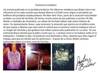 Fenómeno mediático
Un artículo publicado en el periódico británico The Observer establecía que Bieber tiene más
influencia en las redes sociales que Barack Obama o el Dalái Lama. Según el periodista Jan
Hoffman del periódico estadounidense The New York Times, parte de la atracción hacia Bieber
se debe a su canal de YouTube. De hecho, mucho antes de que publicase su primer EP, My
World, a mediados de noviembre, sus videos de YouTube habían sido vistos millones de
veces. Su representante, Braun, supo reconocer la atracción que ejercía con el público antes
de que viajase a Atlanta y por esta razón le solicitó que en primera instancia trabajara más en
su imagen de YouTube y que grabara más videos caseros para publicarlos en su canal. En una
entrevista Braun declaró que le pidió a Justin que «[...] cantase como si no hubiese nadie en la
habitación». También le dijo: «El producto será destinado a niños, dejemos que ellos hagan el
trabajo, para que así sientan que les pertenece». A pesar de su fama, Bieber continúa
publicando videos al mismo canal de YouTube.

 