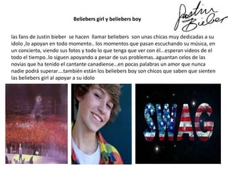 Beliebers girl y beliebers boy
las fans de Justin bieber se hacen llamar beliebers son unas chicas muy dedicadas a su
idolo ,lo apoyan en todo momento.. los momentos que pasan escuchando su música, en
un concierto, viendo sus fotos y todo lo que tenga que ver con él...esperan videos de el
todo el tiempo..lo siguen apoyando a pesar de sus problemas..aguantan celos de las
novias que ha tenido el cantante canadiense…en pocas palabras un amor que nunca
nadie podrá superar….también están los beliebers boy son chicos que saben que sienten
las beliebers girl al apoyar a su idolo

 