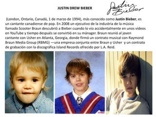 JUSTIN DREW BIEBER

(London, Ontario, Canadá, 1 de marzo de 1994), más conocido como Justin Bieber, es
un cantante canadiense de pop. En 2008 un ejecutivo de la industria de la música
llamado Scooter Braun descubrió a Bieber cuando lo vio accidentalmente en unos videos
en YouTube y tiempo después se convirtió en su mánager. Braun reunió al joven
cantante con Usher en Atlanta, Georgia, donde firmó un contrato musical con Raymond
Braun Media Group (RBMG) —una empresa conjunta entre Braun y Usher y un contrato
de grabación con la discográfica Island Records ofrecido por L.A. Reid.

 