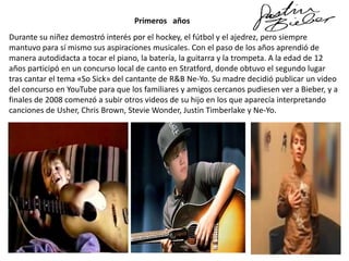 Primeros años
Durante su niñez demostró interés por el hockey, el fútbol y el ajedrez, pero siempre
mantuvo para sí mismo sus aspiraciones musicales. Con el paso de los años aprendió de
manera autodidacta a tocar el piano, la batería, la guitarra y la trompeta. A la edad de 12
años participó en un concurso local de canto en Stratford, donde obtuvo el segundo lugar
tras cantar el tema «So Sick» del cantante de R&B Ne-Yo. Su madre decidió publicar un video
del concurso en YouTube para que los familiares y amigos cercanos pudiesen ver a Bieber, y a
finales de 2008 comenzó a subir otros videos de su hijo en los que aparecía interpretando
canciones de Usher, Chris Brown, Stevie Wonder, Justin Timberlake y Ne-Yo.

 