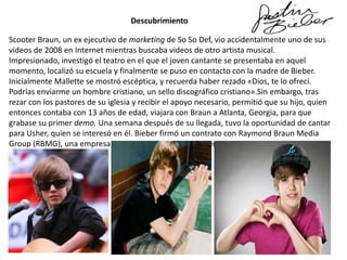 Descubrimiento
Scooter Braun, un ex ejecutivo de marketing de So So Def, vio accidentalmente uno de sus
videos de 2008 en Internet mientras buscaba videos de otro artista musical.
Impresionado, investigó el teatro en el que el joven cantante se presentaba en aquel
momento, localizó su escuela y finalmente se puso en contacto con la madre de Bieber.
Inicialmente Mallette se mostró escéptica, y recuerda haber rezado «Dios, te lo ofrecí.
Podrías enviarme un hombre cristiano, un sello discográfico cristiano».Sin embargo, tras
rezar con los pastores de su iglesia y recibir el apoyo necesario, permitió que su hijo, quien
entonces contaba con 13 años de edad, viajara con Braun a Atlanta, Georgia, para que
grabase su primer demo. Una semana después de su llegada, tuvo la oportunidad de cantar
para Usher, quien se interesó en él. Bieber firmó un contrato con Raymond Braun Media
Group (RBMG), una empresa conjunta entre Braun y Usher.

 