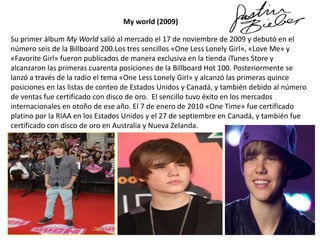 My world (2009)

Su primer álbum My World salió al mercado el 17 de noviembre de 2009 y debutó en el
número seis de la Billboard 200.Los tres sencillos «One Less Lonely Girl», «Love Me» y
«Favorite Girl» fueron publicados de manera exclusiva en la tienda iTunes Store y
alcanzaron las primeras cuarenta posiciones de la Billboard Hot 100. Posteriormente se
lanzó a través de la radio el tema «One Less Lonely Girl» y alcanzó las primeras quince
posiciones en las listas de conteo de Estados Unidos y Canadá, y también debido al número
de ventas fue certificado con disco de oro. El sencillo tuvo éxito en los mercados
internacionales en otoño de ese año. El 7 de enero de 2010 «One Time» fue certificado
platino por la RIAA en los Estados Unidos y el 27 de septiembre en Canadá, y también fue
certificado con disco de oro en Australia y Nueva Zelanda.

 
