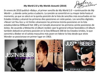 My World 2.0 y My Worlds Acoustic (2010)
En enero de 2010 publicó «Baby», el primer sencillo de My World 2.0 —continuación de My
World—, y donde canta junto a Ludacris. La canción se convirtió en su mayor éxito hasta el
momento, ya que se ubicó en la quinta posición de la lista de sencillos más escuchados en los
Estados Unidos y alcanzó las primeras diez posiciones en siete países. Los sencillos digitales
«Never Let You Go» y «U Smile» alcanzaron las primeras treinta posiciones en la lista
estadounidense Billboard Hot 100 y en Canadá alcanzaron las primeras veinte posiciones de
éxitos. De acuerdo a Metacritic el álbum recibió «por lo general críticas favorables».El álbum
también debutó en primera posición en la lista Billboard 200 de los Estados Unidos, lo que
convirtió a Bieber en el solista masculino más joven en liderar la lista desde que stivie
Wonder se posicionase en primer lugar en 1963.

 