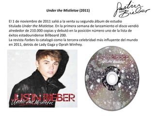 Under the Mistletoe (2011)
El 1 de noviembre de 2011 salió a la venta su segundo álbum de estudio
titulado Under the Mistletoe. En la primera semana de lanzamiento el disco vendió
alrededor de 210.000 copias y debutó en la posición número uno de la lista de
éxitos estadounidense Billboard 200.
La revista Forbes lo catalogó como la tercera celebridad más influyente del mundo
en 2011, detrás de Lady Gaga y Oprah Winfrey.

 