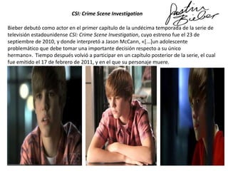 CSI: Crime Scene Investigation

Bieber debutó como actor en el primer capítulo de la undécima temporada de la serie de
televisión estadounidense CSI: Crime Scene Investigation, cuyo estreno fue el 23 de
septiembre de 2010, y donde interpretó a Jason McCann, «[...]un adolescente
problemático que debe tomar una importante decisión respecto a su único
hermano». Tiempo después volvió a participar en un capítulo posterior de la serie, el cual
fue emitido el 17 de febrero de 2011, y en el que su personaje muere.

 