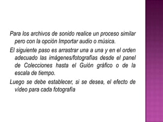 Para los archivos de sonido realice un proceso similar
pero con la opción Importar audio o música.
El siguiente paso es arrastrar una a una y en el orden
adecuado las imágenes/fotografías desde el panel
de Colecciones hasta el Guión gráfico o de la
escala de tiempo.
Luego se debe establecer, si se desea, el efecto de
vídeo para cada fotografía

 