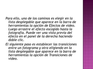 Para ello, uno de los caminos es elegir en la
lista desplegable que aparece en la barra de
herramientas la opción de Efectos de vídeo.
Luego arrastre el efecto escogido hasta la
fotografía. Puede ver una vista previa del
efecto en el panel de la derecha haciendo
doble clic.
El siguiente paso es establecer las transiciones
entre un fotograma y otro eligiendo en la
lista desplegable que aparece en la barra de
herramientas la opción de Transiciones de
vídeo.

 