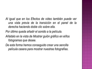 Al igual que en los Efectos de video también puede ver
una vista previa de la transición en el panel de la
derecha haciendo doble clic sobre ella.
Por último queda añadir el sonido a la película.
Añádalo en la vista de Mostrar guión gráfico en el/los
fotogramas que desee.
De esta forma hemos conseguido crear una sencilla
película casera para mostrar nuestras fotografías.

 
