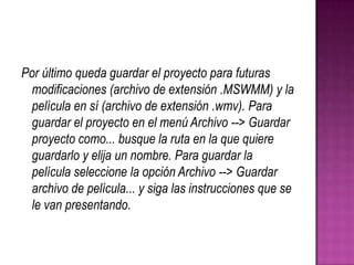 Por último queda guardar el proyecto para futuras
modificaciones (archivo de extensión .MSWMM) y la
película en sí (archivo de extensión .wmv). Para
guardar el proyecto en el menú Archivo --> Guardar
proyecto como... busque la ruta en la que quiere
guardarlo y elija un nombre. Para guardar la
película seleccione la opción Archivo --> Guardar
archivo de película... y siga las instrucciones que se
le van presentando.

 