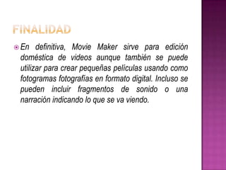  En

definitiva, Movie Maker sirve para edición
doméstica de videos aunque también se puede
utilizar para crear pequeñas películas usando como
fotogramas fotografías en formato digital. Incluso se
pueden incluir fragmentos de sonido o una
narración indicando lo que se va viendo.

 