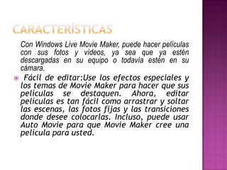 Con Windows Live Movie Maker, puede hacer películas
con sus fotos y vídeos, ya sea que ya estén
descargadas en su equipo o todavía estén en su
cámara.
 Fácil de editar:Use los efectos especiales y
los temas de Movie Maker para hacer que sus
películas se destaquen. Ahora, editar
películas es tan fácil como arrastrar y soltar
las escenas, las fotos fijas y las transiciones
donde desee colocarlas. Incluso, puede usar
Auto Movie para que Movie Maker cree una
película para usted.

 