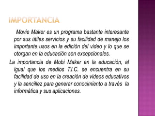 Movie Maker es un programa bastante interesante
por sus útiles servicios y su facilidad de manejo los
importante usos en la edición del video y lo que se
otorgan en la educación son excepcionales.
La importancia de Mobi Maker en la educación, al
igual que los medios T.I.C. se encuentra en su
facilidad de uso en la creación de videos educativos
y la sencillez para generar conocimiento a través la
informática y sus aplicaciones.

 