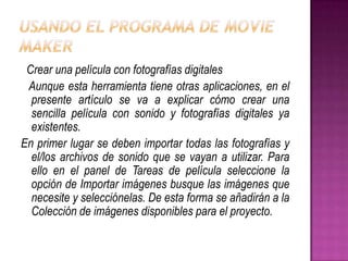 Crear una película con fotografías digitales
Aunque esta herramienta tiene otras aplicaciones, en el
presente artículo se va a explicar cómo crear una
sencilla película con sonido y fotografías digitales ya
existentes.
En primer lugar se deben importar todas las fotografías y
el/los archivos de sonido que se vayan a utilizar. Para
ello en el panel de Tareas de película seleccione la
opción de Importar imágenes busque las imágenes que
necesite y selecciónelas. De esta forma se añadirán a la
Colección de imágenes disponibles para el proyecto.

 