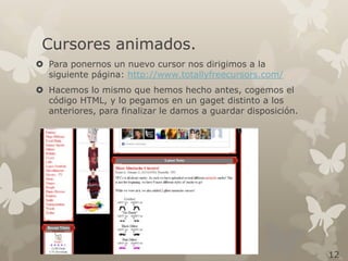 Cursores animados.
 Para ponernos un nuevo cursor nos dirigimos a la
siguiente página: http://www.totallyfreecursors.com/
 Hacemos lo mismo que hemos hecho antes, cogemos el
código HTML, y lo pegamos en un gaget distinto a los
anteriores, para finalizar le damos a guardar disposición.

12

 