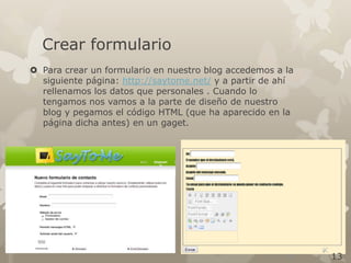 Crear formulario
 Para crear un formulario en nuestro blog accedemos a la
siguiente página: http://saytome.net/ y a partir de ahí
rellenamos los datos que personales . Cuando lo
tengamos nos vamos a la parte de diseño de nuestro
blog y pegamos el código HTML (que ha aparecido en la
página dicha antes) en un gaget.

13

 