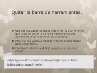Quitar la barra de herramientas.

 Una vez realizados los pasos anteriores, lo que tenemos
que hacer es quitar la barra de herramientas que
aparece en la parte superior de la pantalla.
 Para ella nos vamos a plantilla y hacemos click donde
pone editar HTML.
 Escribimos <head> y debajo, pegamos el siguiente
código:

7

 