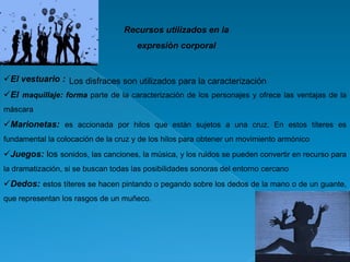 Recursos utilizados en la
expresión corporal

El vestuario : Los disfraces son utilizados para la caracterización
El maquillaje: forma parte de la caracterización de los personajes y ofrece las ventajas de la
máscara

Marionetas: es accionada por hilos que están sujetos a una cruz. En estos títeres es
fundamental la colocación de la cruz y de los hilos para obtener un movimiento armónico

Juegos: los sonidos, las canciones, la música, y los ruidos se pueden convertir en recurso para
la dramatización, si se buscan todas las posibilidades sonoras del entorno cercano

Dedos: estos títeres se hacen pintando o pegando sobre los dedos de la mano o de un guante,
que representan los rasgos de un muñeco.

 
