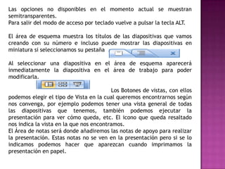 Las opciones no disponibles en el momento actual se muestran
semitransparentes.
Para salir del modo de acceso por teclado vuelve a pulsar la tecla ALT.
El área de esquema muestra los títulos de las diapositivas que vamos
creando con su número e incluso puede mostrar las diapositivas en
miniatura si seleccionamos su pestaña .
Al seleccionar una diapositiva en el área de esquema aparecerá
inmediatamente la diapositiva en el área de trabajo para poder
modificarla.
Los Botones de vistas, con ellos
podemos elegir el tipo de Vista en la cual queremos encontrarnos según
nos convenga, por ejemplo podemos tener una vista general de todas
las diapositivas que tenemos, también podemos ejecutar la
presentación para ver cómo queda, etc. El icono que queda resaltado
nos indica la vista en la que nos encontramos.
El Área de notas será donde añadiremos las notas de apoyo para realizar
la presentación. Estas notas no se ven en la presentación pero si se lo
indicamos podemos hacer que aparezcan cuando imprimamos la
presentación en papel.

 