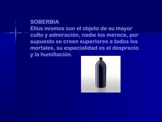 SOBERBIA
Ellos mismos son el objeto de su mayor
culto y admiración, nadie los merece, por
supuesto se creen superiores a todos los
mortales, su especialidad es el desprecio
y la humillación.

 