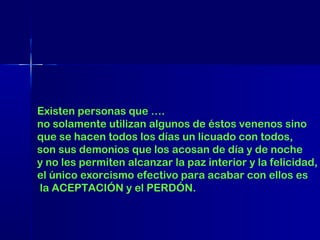 Existen personas que ….
no solamente utilizan algunos de éstos venenos sino
que se hacen todos los días un licuado con todos,
son sus demonios que los acosan de día y de noche
y no les permiten alcanzar la paz interior y la felicidad,
el único exorcismo efectivo para acabar con ellos es
la ACEPTACIÓN y el PERDÓN.

 