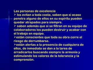Las personas de excelencia
 los evitan a toda costa, saben que si acaso
penetra alguno de ellos en su espíritu pueden
quedar atrapados para siempre.
 saben además que si se filtran en su equipo de
colaboradores los pueden destruir y acabar con
el trabajo en equipo.
están conscientes que toda su obra corre el
riesgo de derrumbarse.
están alertas a la presencia de cualquiera de
ellos, de inmediato se dan a la tarea de
erradicarlos buscando siempre la armonía y
estimulando los valores de la tolerancia y la
comprensión.

 