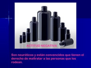 ACTITUD NEGATIVA
Son neuróticos y están convencidos que tienen el
derecho de maltratar a las personas que los
rodean.

 