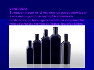 VENGANZA
Su mayor placer es el mal que les puede acontecer
a sus enemigos, buscan implacablemente
destruirlos, se han especializado en maquinar las
más aberrantes formas de lograr sus propósitos.

 