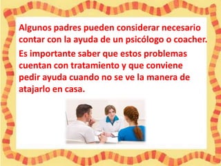 Algunos padres pueden considerar necesario
contar con la ayuda de un psicólogo o coacher.
Es importante saber que estos problemas
cuentan con tratamiento y que conviene
pedir ayuda cuando no se ve la manera de
atajarlo en casa.

 