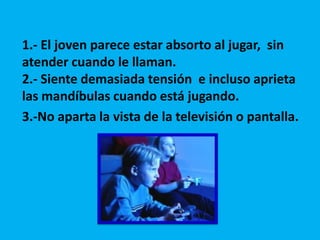 1.- El joven parece estar absorto al jugar, sin
atender cuando le llaman.
2.- Siente demasiada tensión e incluso aprieta
las mandíbulas cuando está jugando.
3.-No aparta la vista de la televisión o pantalla.

 