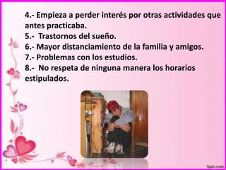 4.- Empieza a perder interés por otras actividades que
antes practicaba.
5.- Trastornos del sueño.
6.- Mayor distanciamiento de la familia y amigos.
7.- Problemas con los estudios.
8.- No respeta de ninguna manera los horarios
estipulados.

 