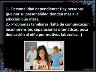 1.- Personalidad dependiente: Hay personas
que por su personalidad tienden más a la
adicción que otras.
2.- Problemas familiares (falta de comunicación,
incomprensión, separaciones dramáticas, poca
dedicación al niño por motivos laborales...)

 